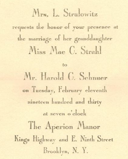 Wedding invitation: Mrs. L. Strulowitz requests the honor of your presence at the marriage of her granddaughter, Miss Mae C. Strahl, to Mr. Harold C. Schnuer, on Tuesday, February eleventh, nineteen hundred and thirty, at seven o’clock, at The Aperion Manor, Kings Highway and E. Ninth Street, Brooklyn, N.Y.