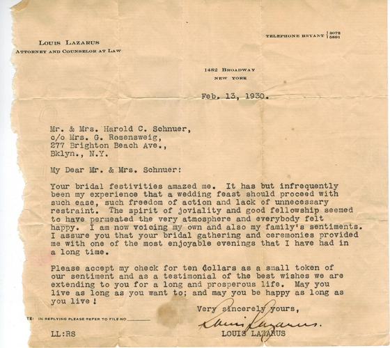 A letter to the newlyweds from Louis Lazarus, Attorney and Counselor at Law, 1482 Broadway, New York, dated February 13, 1930, two days after the wedding. He writes that the “bridal festivities amazed me,” encloses a check for ten dollars, and ends: “May you live as long as you want to; and may you be happy as long as you live!” It is addressed to Mr. & Mrs. Harold C. Schnuer, in care of Mrs. G. Rosensweig, Brighton Beach Avenue, Brooklyn.